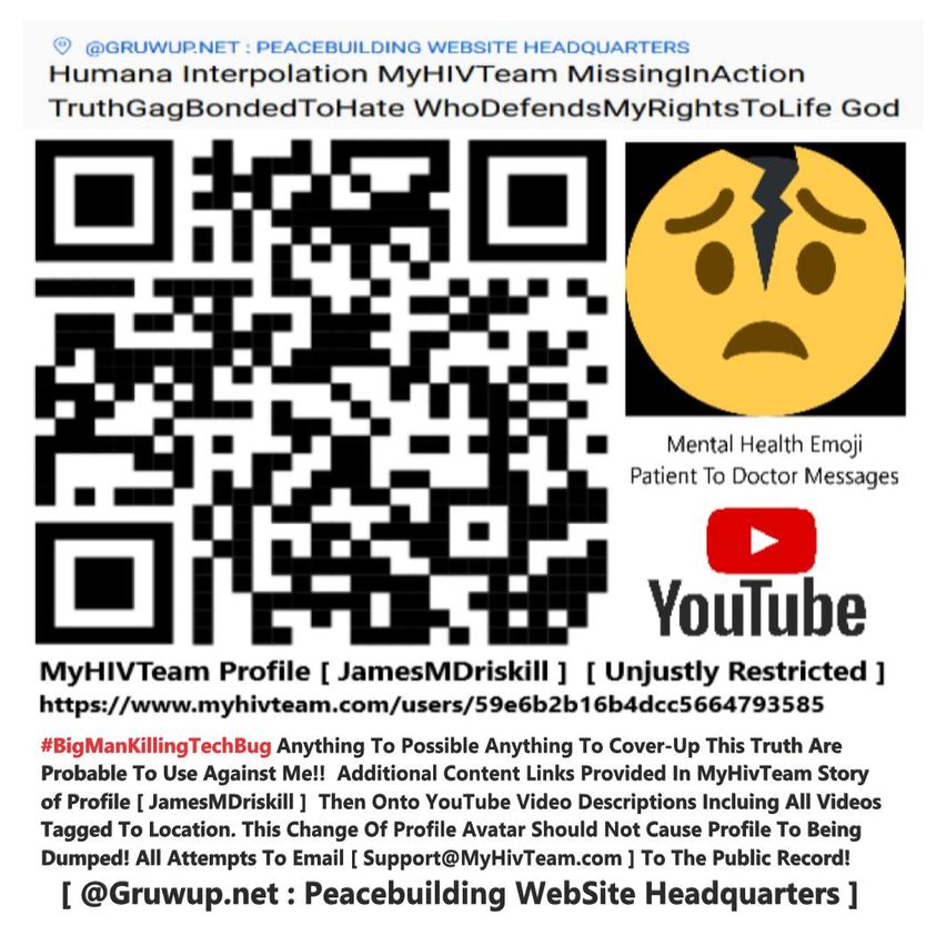 May be an image of text that says 'I @GRUWUP.NET: PEACEBUILDING WEBSITE HEADQUARTERS Humana Interpolation MyHIVTeam MissigInAction TruthGagBondedToHate WhoDefendsMyRightsToLife God Mental Health Emoji Patient To Doctor Messages YouTube MyHIVTeam Profile JamesMDriskill Unjustly Restricted hp/ #BigManKillingT Anything Το Possible Anything Το Cover-Up This Truth Are Probable Το Use Against Me!! Additional Content Links Provided In MyHiveam Story of Profile JamesMDriskill Then Onto YouTube Video Descriptions Incluing All Videos Tagged To Location. This Change Of Profile Avatar Should Not Cause Profile To Being Dumped! All Attempts To Email [Support@MyHivTeam.com To The Public Record! @Gruwup.net Peacebuilding WebSite Headquarters ]'